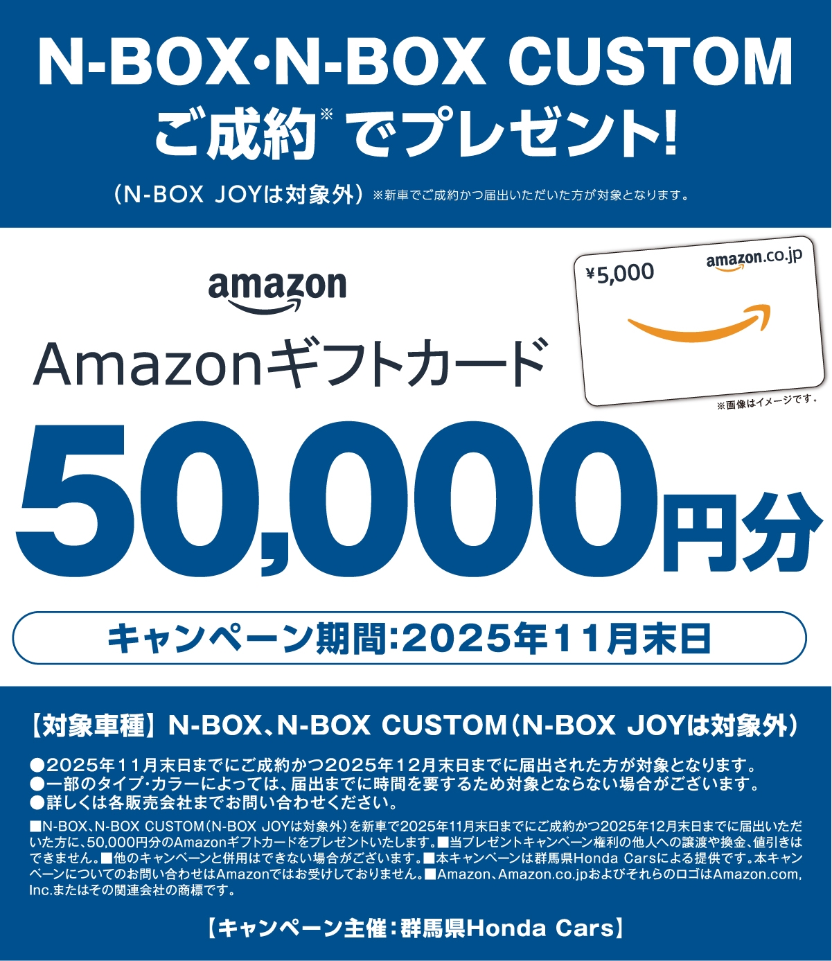 N-BOX.N-BOX CUSTOM ご成約でプレゼント! (N-BOX JOYは対象外)※新車でご成約かつ届出いただいた方が対象となります。 Amazonギフトカード50,000円分 キャンペーン期間:2025年11月末日